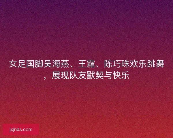 女足国脚吴海燕、王霜、陈巧珠欢乐跳舞，展现队友默契与快乐