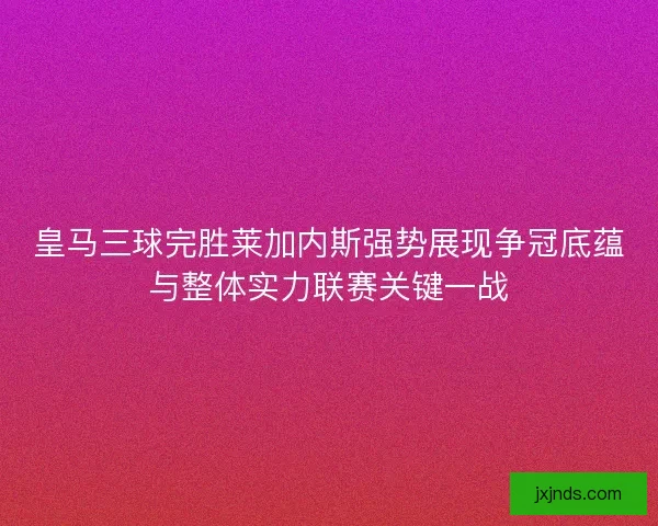 皇马三球完胜莱加内斯强势展现争冠底蕴与整体实力联赛关键一战