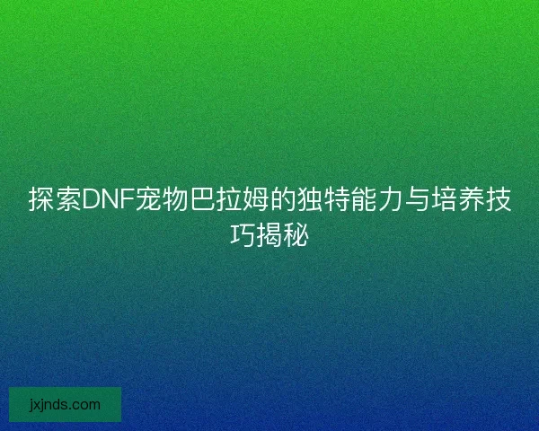 探索DNF宠物巴拉姆的独特能力与培养技巧揭秘