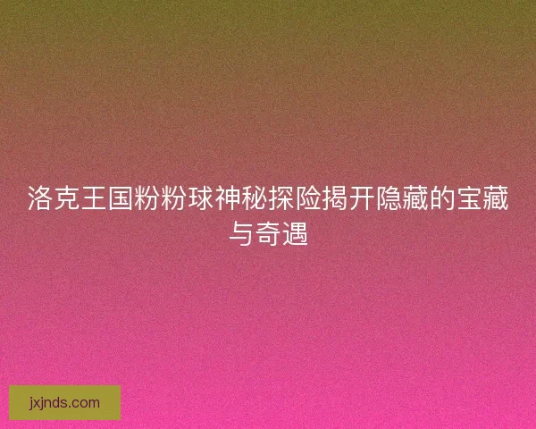 洛克王国粉粉球神秘探险揭开隐藏的宝藏与奇遇