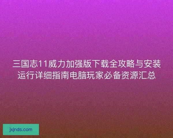 三国志11威力加强版下载全攻略与安装运行详细指南电脑玩家必备资源汇总