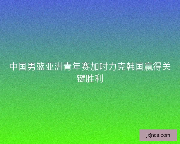 中国男篮亚洲青年赛加时力克韩国赢得关键胜利