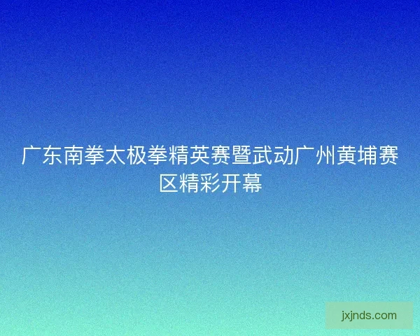 广东南拳太极拳精英赛暨武动广州黄埔赛区精彩开幕