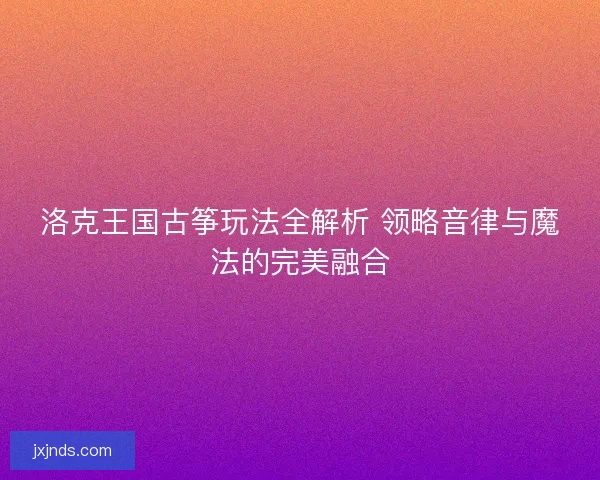 洛克王国古筝玩法全解析 领略音律与魔法的完美融合