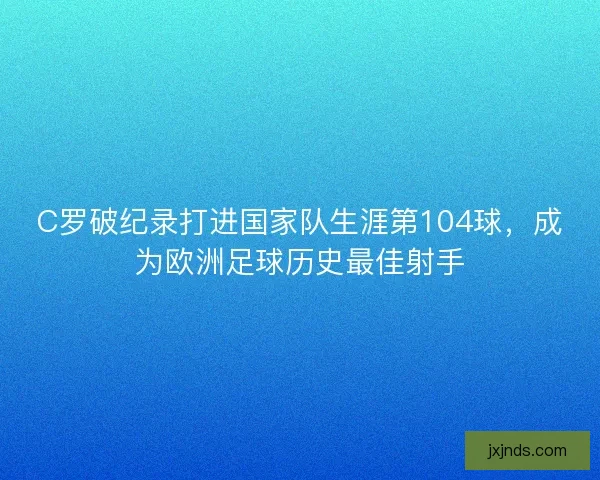 C罗破纪录打进国家队生涯第104球，成为欧洲足球历史最佳射手