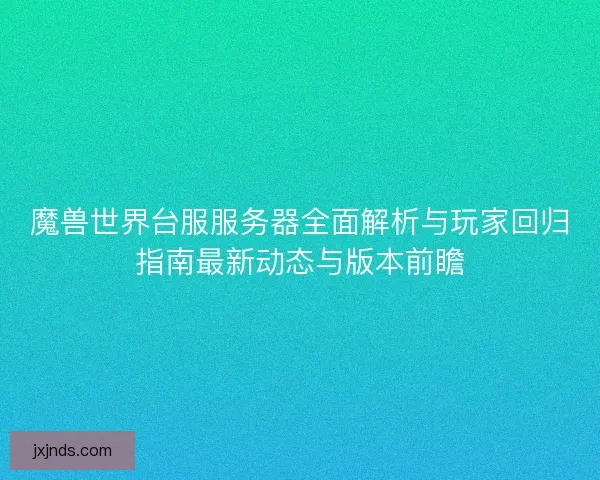 魔兽世界台服服务器全面解析与玩家回归指南最新动态与版本前瞻