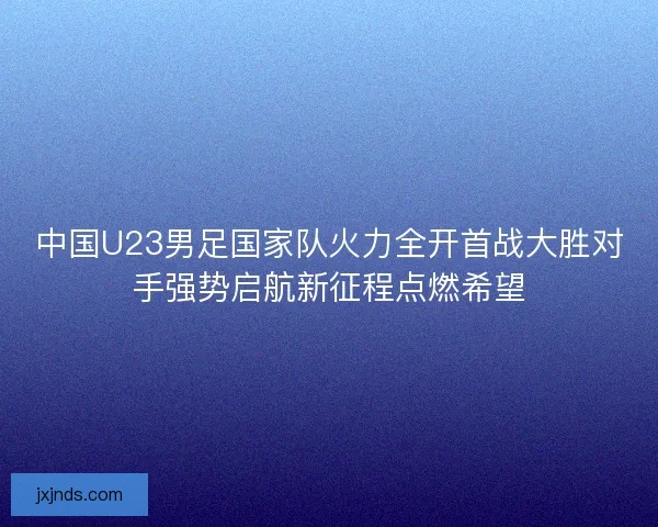中国U23男足国家队火力全开首战大胜对手强势启航新征程点燃希望
