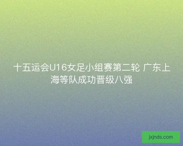 十五运会U16女足小组赛第二轮 广东上海等队成功晋级八强