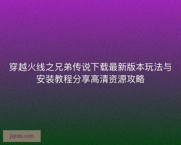 穿越火线之兄弟传说下载最新版本玩法与安装教程分享高清资源攻略