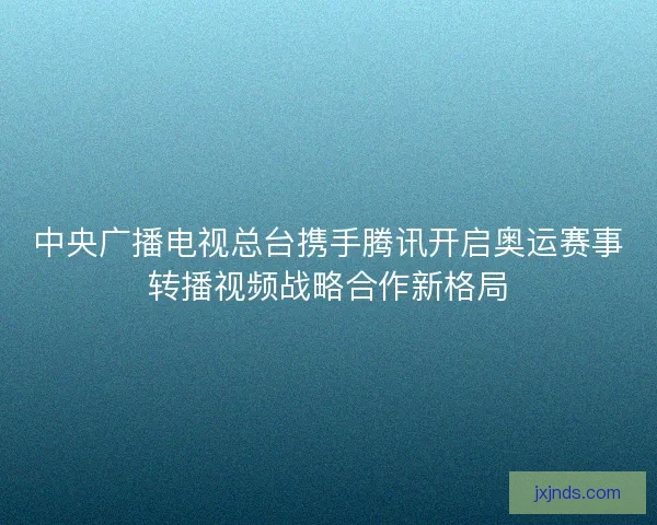 中央广播电视总台携手腾讯开启奥运赛事转播视频战略合作新格局