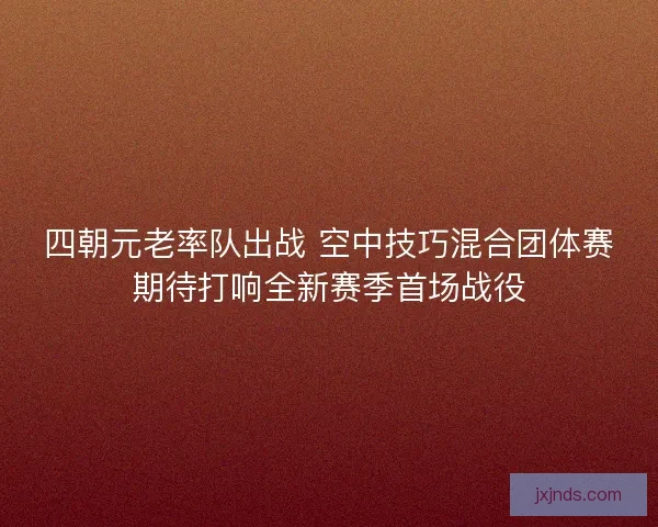 四朝元老率队出战 空中技巧混合团体赛期待打响全新赛季首场战役