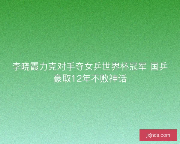 李晓霞力克对手夺女乒世界杯冠军 国乒豪取12年不败神话