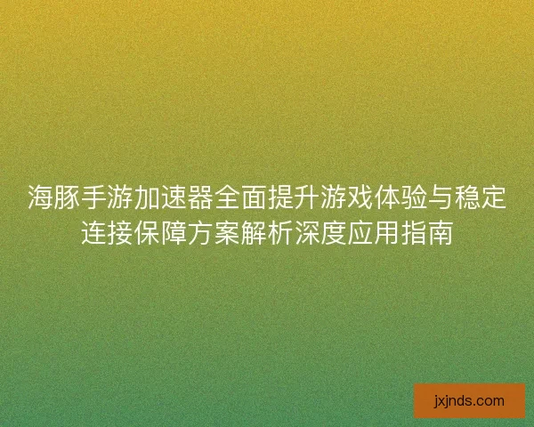 海豚手游加速器全面提升游戏体验与稳定连接保障方案解析深度应用指南