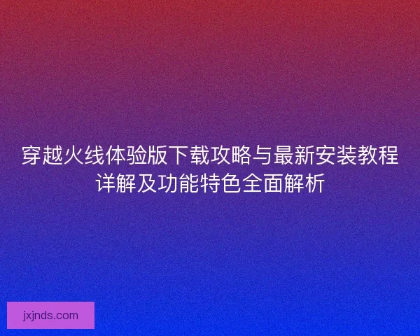 穿越火线体验版下载攻略与最新安装教程详解及功能特色全面解析