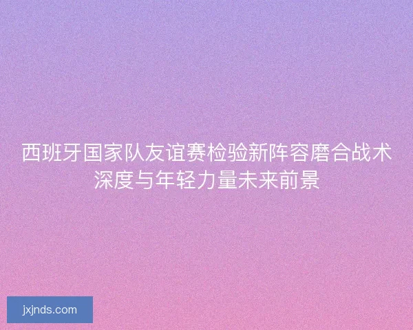 西班牙国家队友谊赛检验新阵容磨合战术深度与年轻力量未来前景