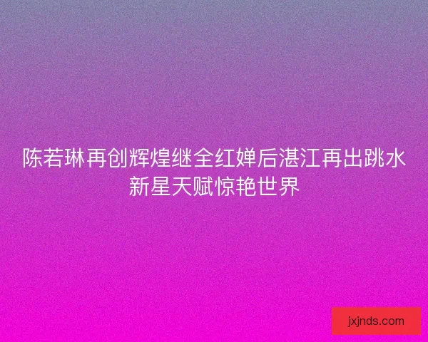 陈若琳再创辉煌继全红婵后湛江再出跳水新星天赋惊艳世界
