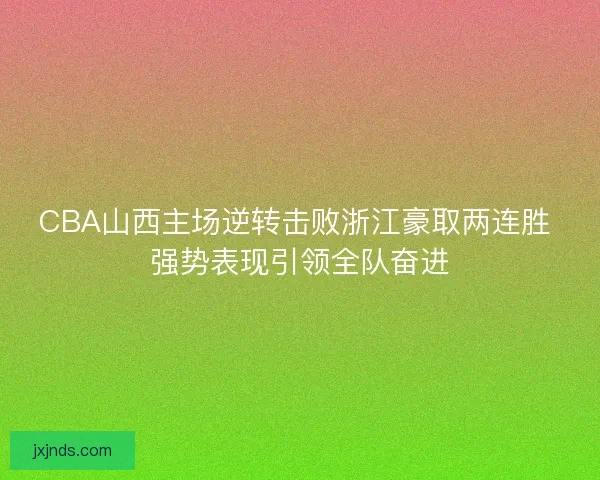 CBA山西主场逆转击败浙江豪取两连胜 强势表现引领全队奋进