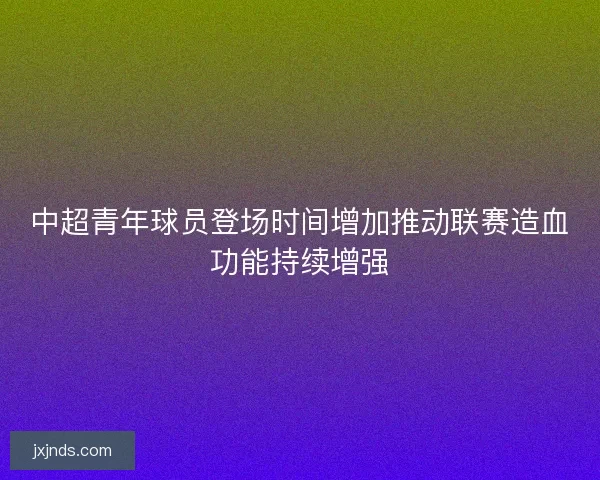 中超青年球员登场时间增加推动联赛造血功能持续增强