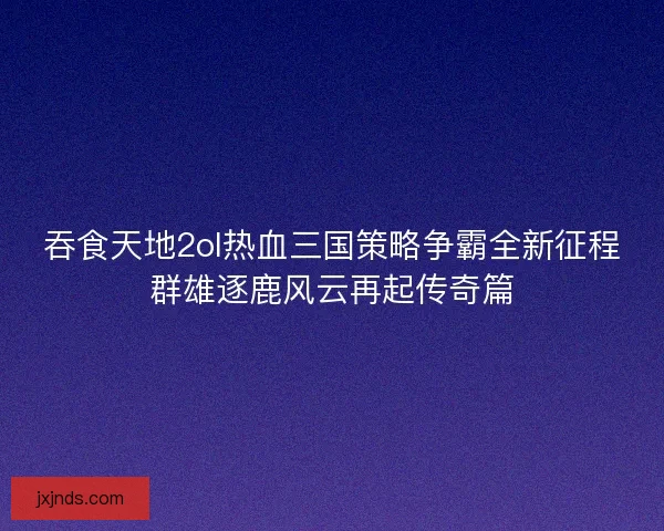 吞食天地2ol热血三国策略争霸全新征程群雄逐鹿风云再起传奇篇