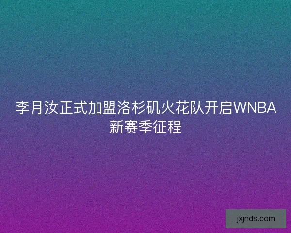 李月汝正式加盟洛杉矶火花队开启WNBA新赛季征程
