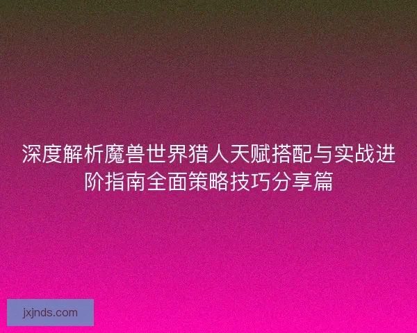 深度解析魔兽世界猎人天赋搭配与实战进阶指南全面策略技巧分享篇