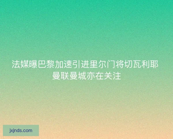 法媒曝巴黎加速引进里尔门将切瓦利耶 曼联曼城亦在关注