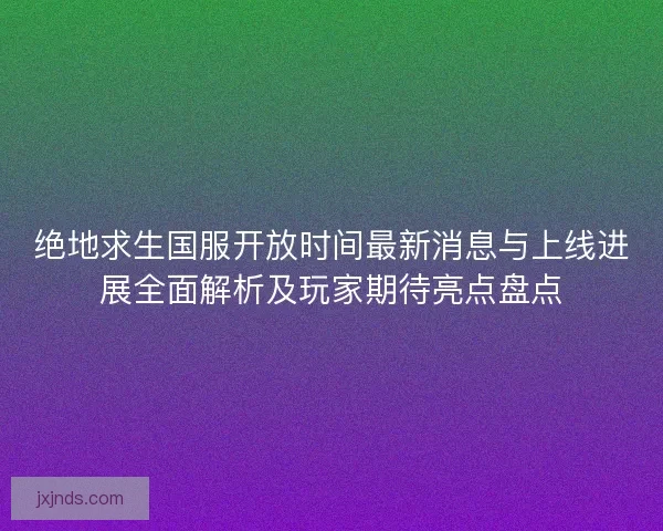 绝地求生国服开放时间最新消息与上线进展全面解析及玩家期待亮点盘点