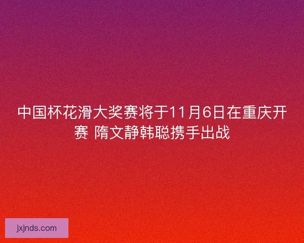 中国杯花滑大奖赛将于11月6日在重庆开赛 隋文静韩聪携手出战