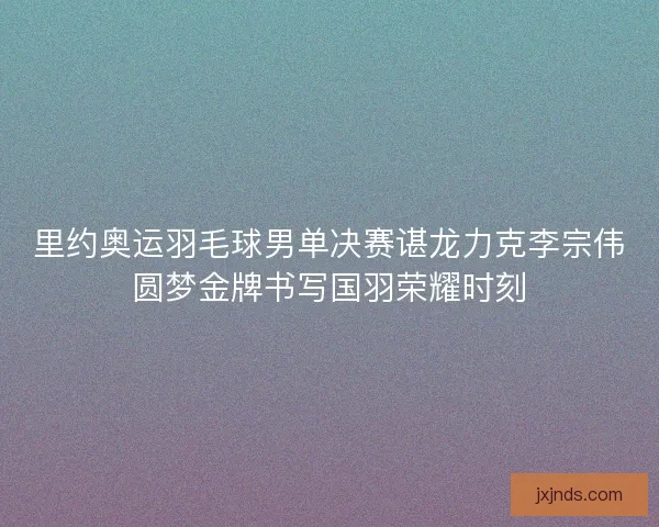 里约奥运羽毛球男单决赛谌龙力克李宗伟圆梦金牌书写国羽荣耀时刻