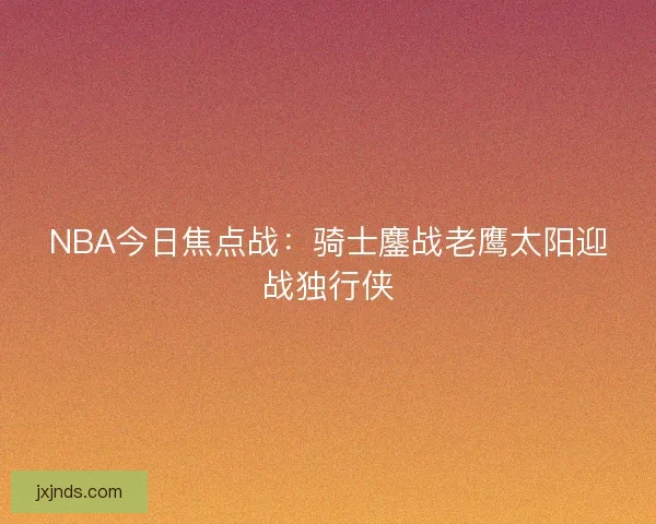 NBA今日焦点战：骑士鏖战老鹰太阳迎战独行侠