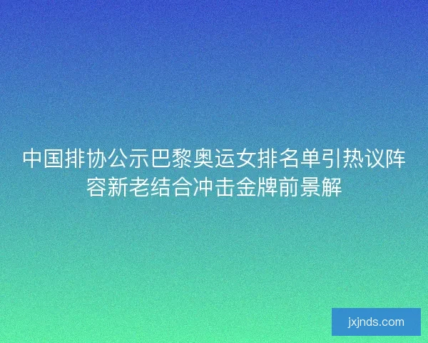 中国排协公示巴黎奥运女排名单引热议阵容新老结合冲击金牌前景解