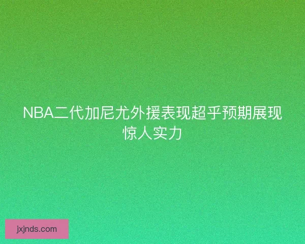 NBA二代加尼尤外援表现超乎预期展现惊人实力