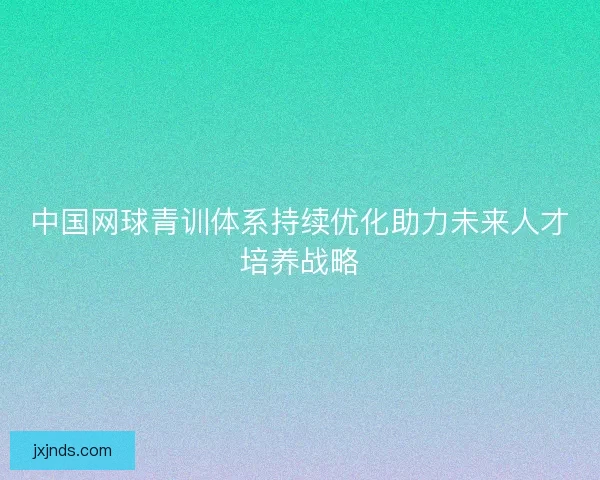 中国网球青训体系持续优化助力未来人才培养战略