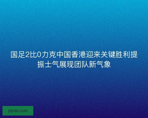 国足2比0力克中国香港迎来关键胜利提振士气展现团队新气象