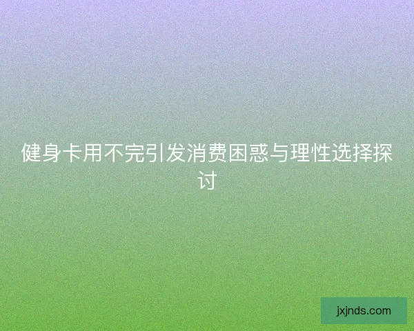健身卡用不完引发消费困惑与理性选择探讨