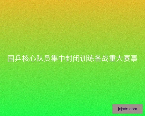 国乒核心队员集中封闭训练备战重大赛事
