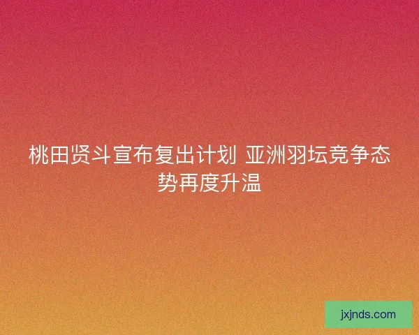 桃田贤斗宣布复出计划 亚洲羽坛竞争态势再度升温